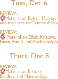 
Tues, Dec 6 

REVIEW:
Material on Butler, Mulvey, and the Intro to Gender & Sex

REVIEW:
 Material on Žižek, Kristeva, Lacan, Freud, and Psychoanalysis

Thurs, Dec 8

REVIEW:
Material on Brooks, Barthes, and Narratology