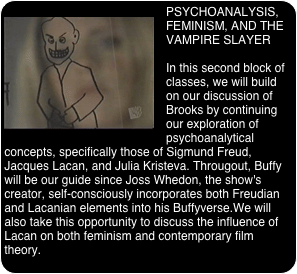 ￼PSYCHOANALYSIS, FEMINISM, AND THE VAMPIRE SLAYER

In this second block of classes, we will build on our discussion of Brooks by continuing our exploration of psychoanalytical concepts, specifically those of Sigmund Freud, Jacques Lacan, and Julia Kristeva. Througout, Buffy will be our guide since Joss Whedon, the show's creator, self-consciously incorporates both Freudian and Lacanian elements into his Buffyverse.We will also take this opportunity to discuss the influence of Lacan on both feminism and contemporary film theory.