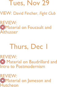 
Tues, Nov 29 

VIEW: David Fincher, Fight Club

REVIEW:
Material on Foucault and Althusser

Thurs, Dec 1

REVIEW:
 Material on Baudrillard and Intro to Postmodernism

REVIEW:
Material on Jameson and Hutcheon