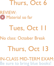 
Thurs, Oct 6 

VIEW:
 d so far

Tues, Oct 11

No class: October Break

Thurs, Oct 13 

IN-CLASS MID-TERM EXAM:
Be sure to bring blue books!


